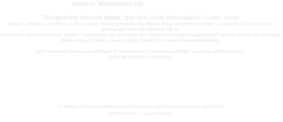 Herzlich Willkommen bei                                    "Fotografiere niemals etwas, das dich nicht interessiert!" (Lisette Modell) Dieser Leitfaden hat mich auf die visuellen Suche gebracht, das Wesen eines Menschen sichtbar zu machen. Denn nichts ist spannender und interessanter als ihr. Die kleinen Momente und die großen Augenblicke vor und hinter der Kamera sind meine Leidenschaft und ich möchte sie an dieser Stelle mit euch teilen und euch ganz herzlich in meine Bilderwelt einladen.  Gern würde ich auch eure wichtigen Ereignisse und Projekte fotografisch begleiten und festhalten. Dazu erreicht ihr mich unter:         In diesem Sinne viel Spaß beim stöbern und vielleicht auch einmal persönlich Udo Heimann / augenstauner