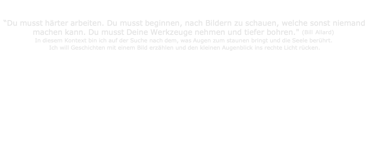                                   “Du musst härter arbeiten. Du musst beginnen, nach Bildern zu schauen, welche sonst niemand machen kann. Du musst Deine Werkzeuge nehmen und tiefer bohren." (Bill Allard) In diesem Kontext bin ich auf der Suche nach dem, was Augen zum staunen bringt und die Seele berührt.  Ich will Geschichten mit einem Bild erzählen und den kleinen Augenblick ins rechte Licht rücken. 