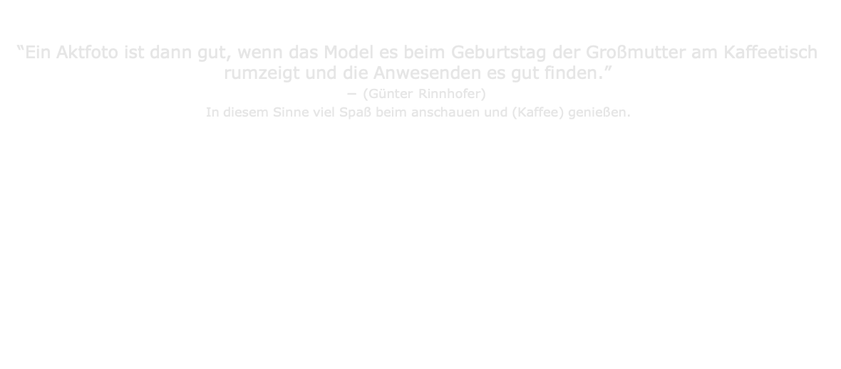                                   “Ein Aktfoto ist dann gut, wenn das Model es beim Geburtstag der Großmutter am Kaffeetisch rumzeigt und die Anwesenden es gut finden.” – (Günter Rinnhofer) In diesem Sinne viel Spaß beim anschauen und (Kaffee) genießen.